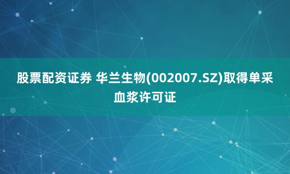 股票配资证券 华兰生物(002007.SZ)取得单采血浆许可证