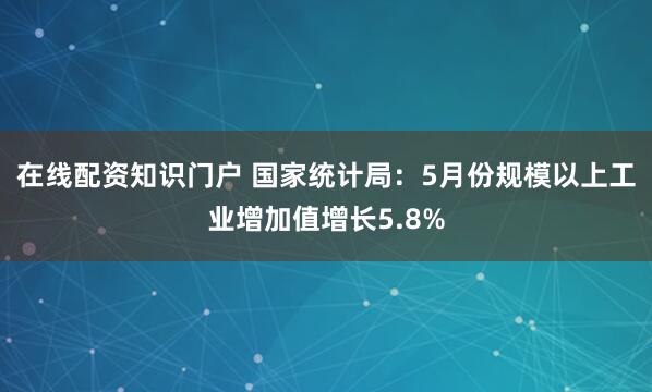 在线配资知识门户 国家统计局：5月份规模以上工业增加值增长5.8%