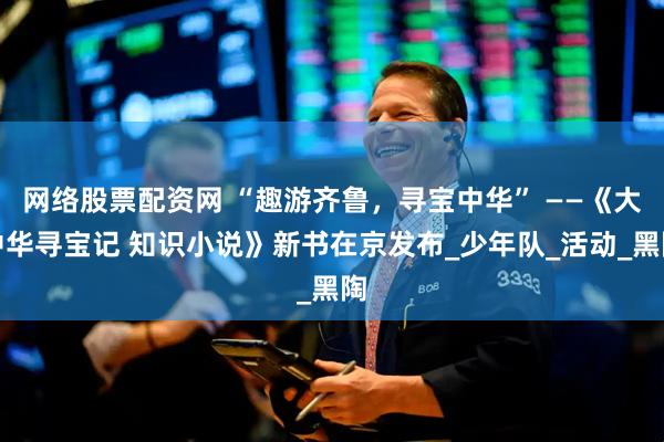 网络股票配资网 “趣游齐鲁，寻宝中华” ——《大中华寻宝记 知识小说》新书在京发布_少年队_活动_黑陶