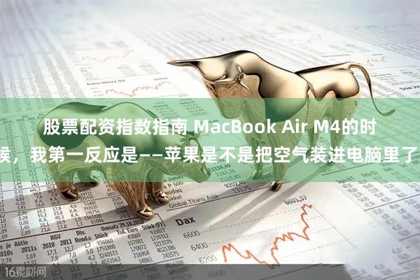 股票配资指数指南 MacBook Air M4的时候，我第一反应是——苹果是不是把空气装进电脑里了？