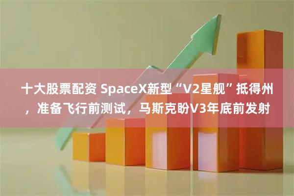 十大股票配资 SpaceX新型“V2星舰”抵得州，准备飞行前测试，马斯克盼V3年底前发射