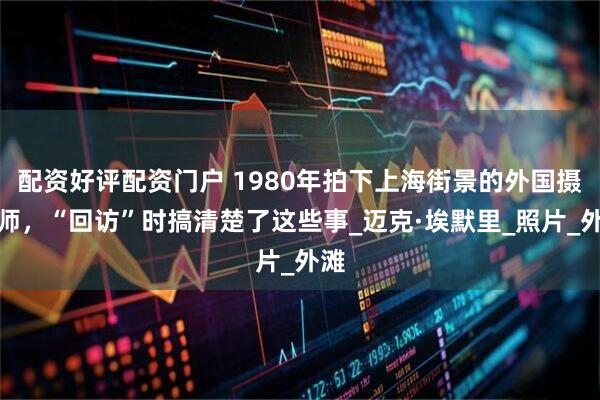 配资好评配资门户 1980年拍下上海街景的外国摄影师，“回访”时搞清楚了这些事_迈克·埃默里_照片_外滩