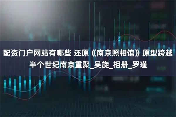 配资门户网站有哪些 还原《南京照相馆》原型跨越半个世纪南京重聚_吴旋_相册_罗瑾