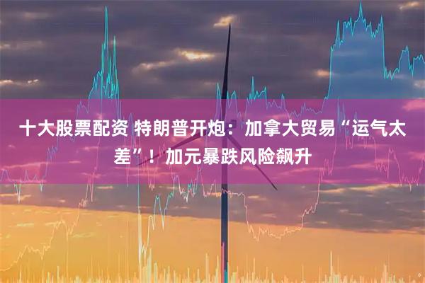 十大股票配资 特朗普开炮：加拿大贸易“运气太差”！加元暴跌风险飙升