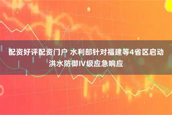 配资好评配资门户 水利部针对福建等4省区启动洪水防御Ⅳ级应急响应