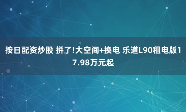 按日配资炒股 拼了!大空间+换电 乐道L90租电版17.98万元起