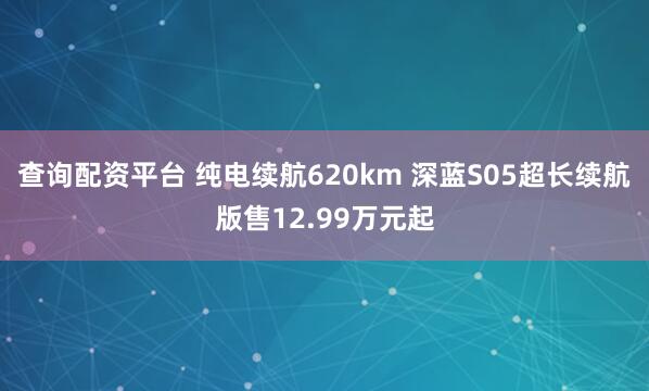 查询配资平台 纯电续航620km 深蓝S05超长续航版售12.99万元起