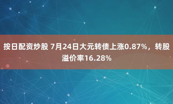 按日配资炒股 7月24日大元转债上涨0.87%，转股溢价率16.28%
