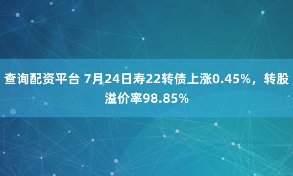 查询配资平台 7月24日寿22转债上涨0.45%，转股溢价率98.85%