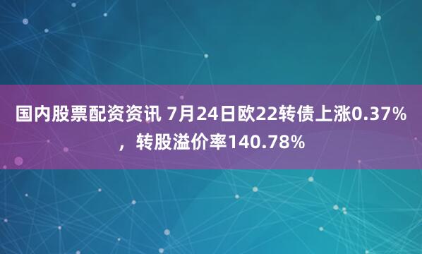 国内股票配资资讯 7月24日欧22转债上涨0.37%，转股溢价率140.78%