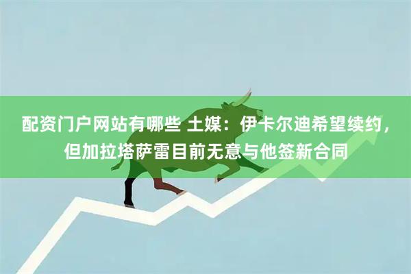 配资门户网站有哪些 土媒：伊卡尔迪希望续约，但加拉塔萨雷目前无意与他签新合同