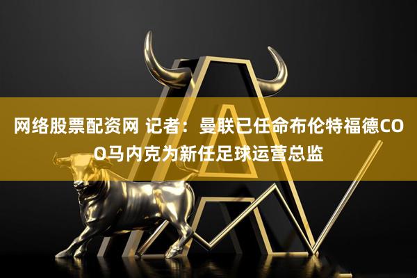 网络股票配资网 记者：曼联已任命布伦特福德COO马内克为新任足球运营总监