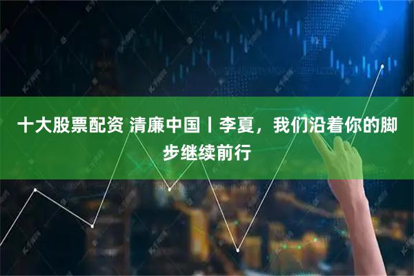 十大股票配资 清廉中国丨李夏，我们沿着你的脚步继续前行