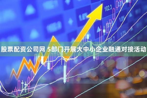 股票配资公司网 5部门开展大中小企业融通对接活动