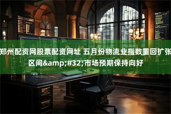 郑州配资网股票配资网址 五月份物流业指数重回扩张区间 市场预期保持向好